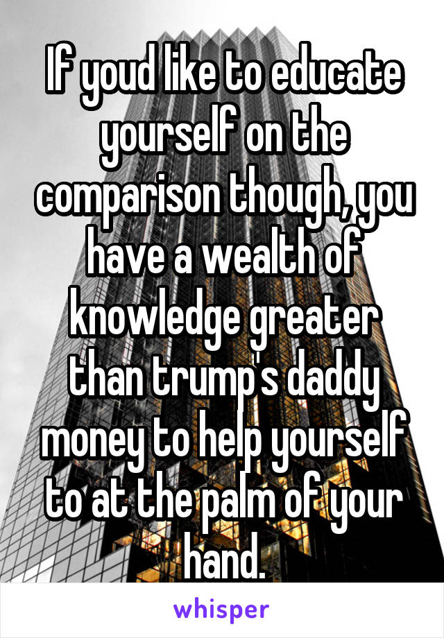 If youd like to educate yourself on the comparison though, you have a wealth of knowledge greater than trump's daddy money to help yourself to at the palm of your hand.