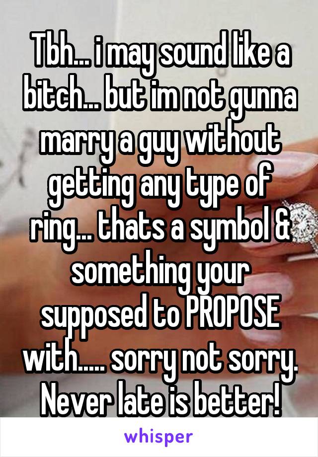 Tbh... i may sound like a bitch... but im not gunna marry a guy without getting any type of ring... thats a symbol & something your supposed to PROPOSE with..... sorry not sorry. Never late is better!