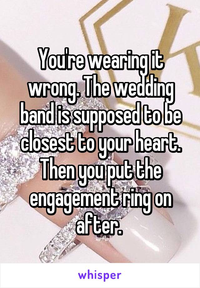 You're wearing it wrong. The wedding band is supposed to be closest to your heart. Then you put the engagement ring on after. 