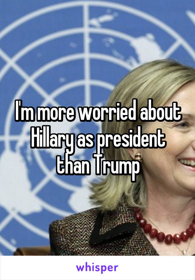 I'm more worried about Hillary as president than Trump