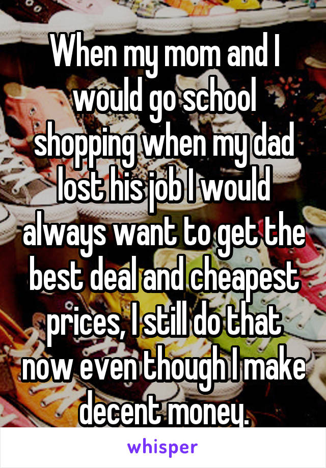 When my mom and I would go school shopping when my dad lost his job I would always want to get the best deal and cheapest prices, I still do that now even though I make decent money.