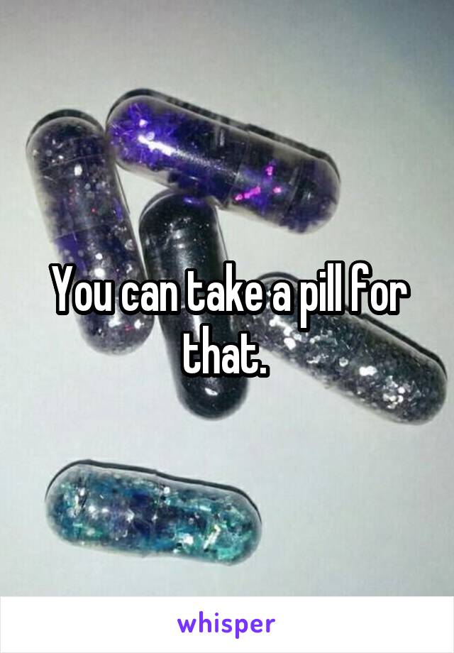 You can take a pill for that. 