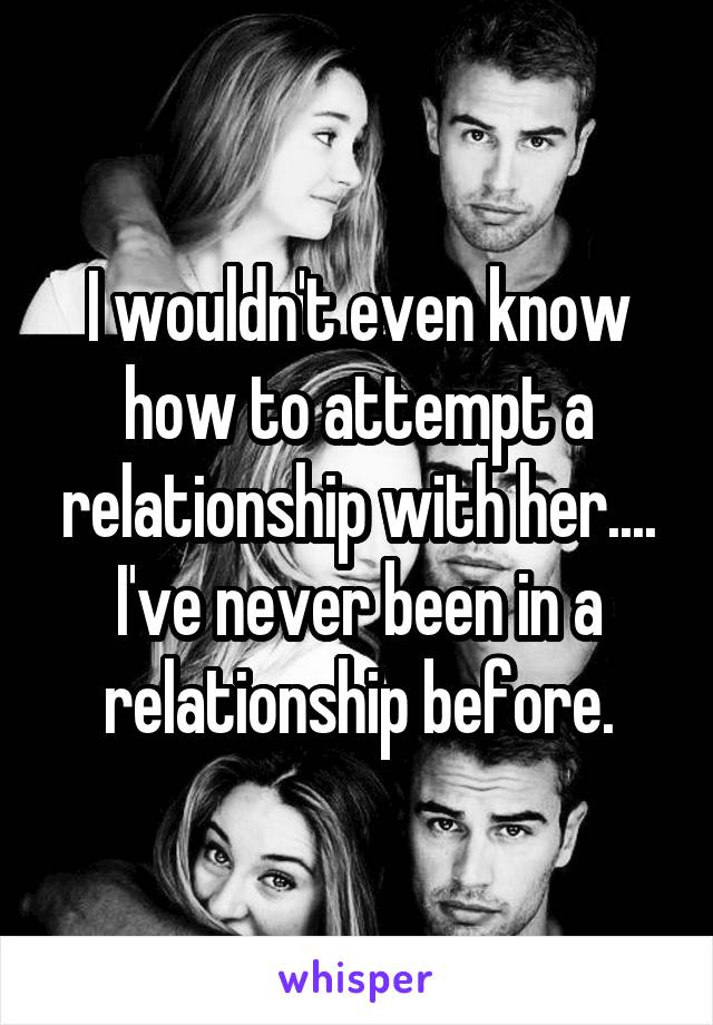 I wouldn't even know how to attempt a relationship with her.... I've never been in a relationship before.