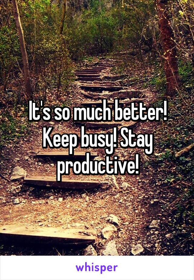 It's so much better! Keep busy! Stay productive!