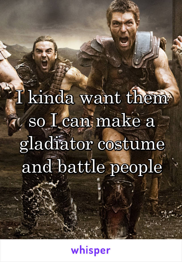 I kinda want them so I can make a gladiator costume and battle people