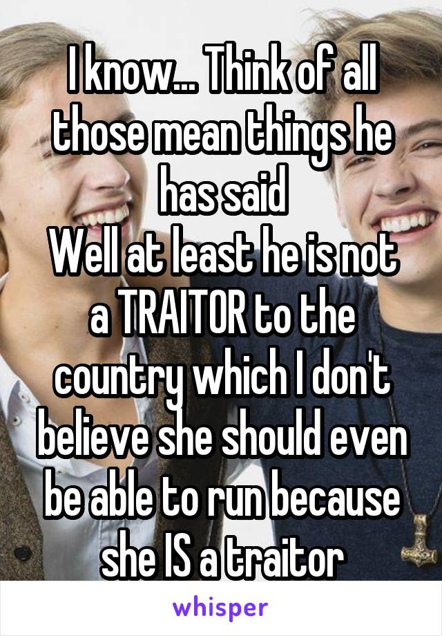 I know... Think of all those mean things he has said
Well at least he is not a TRAITOR to the country which I don't believe she should even be able to run because she IS a traitor