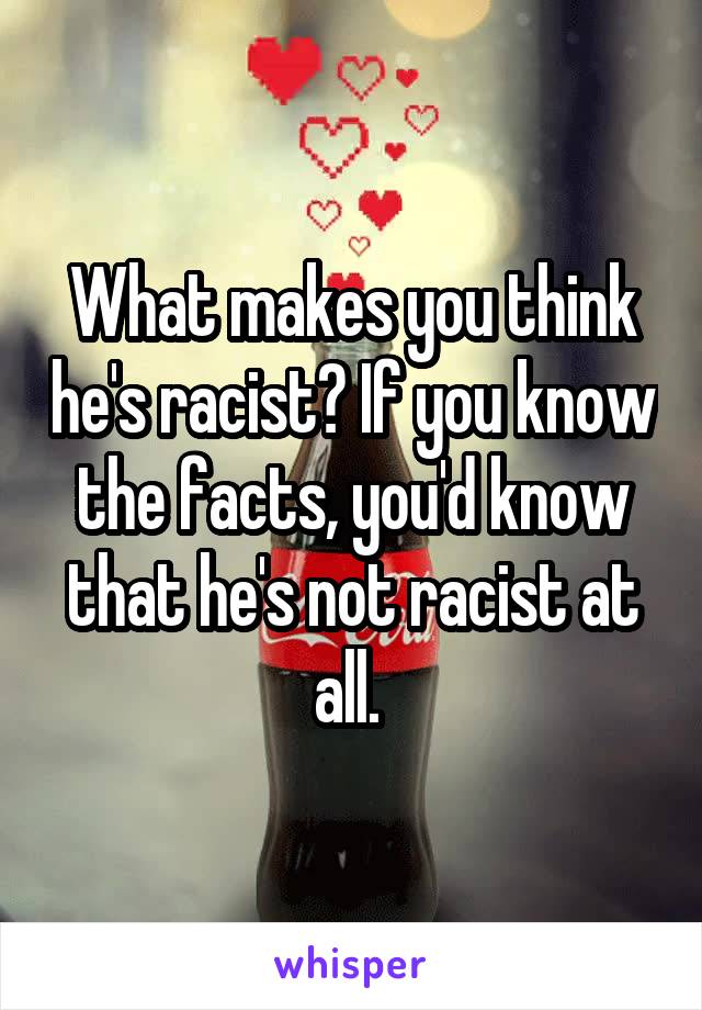 What makes you think he's racist? If you know the facts, you'd know that he's not racist at all. 