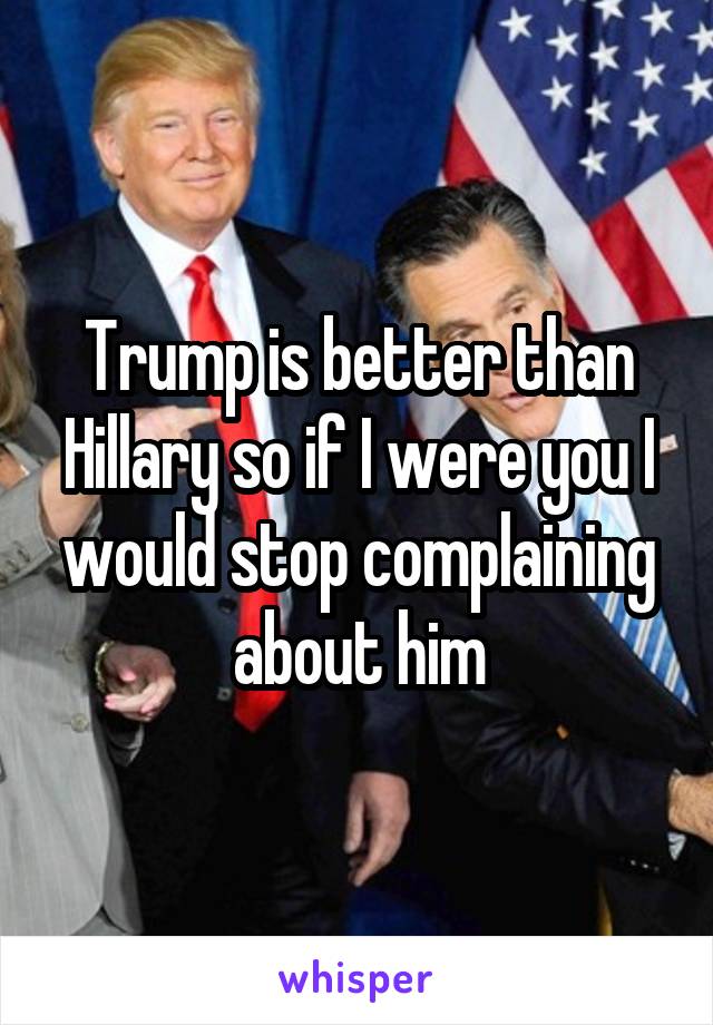 Trump is better than Hillary so if I were you I would stop complaining about him