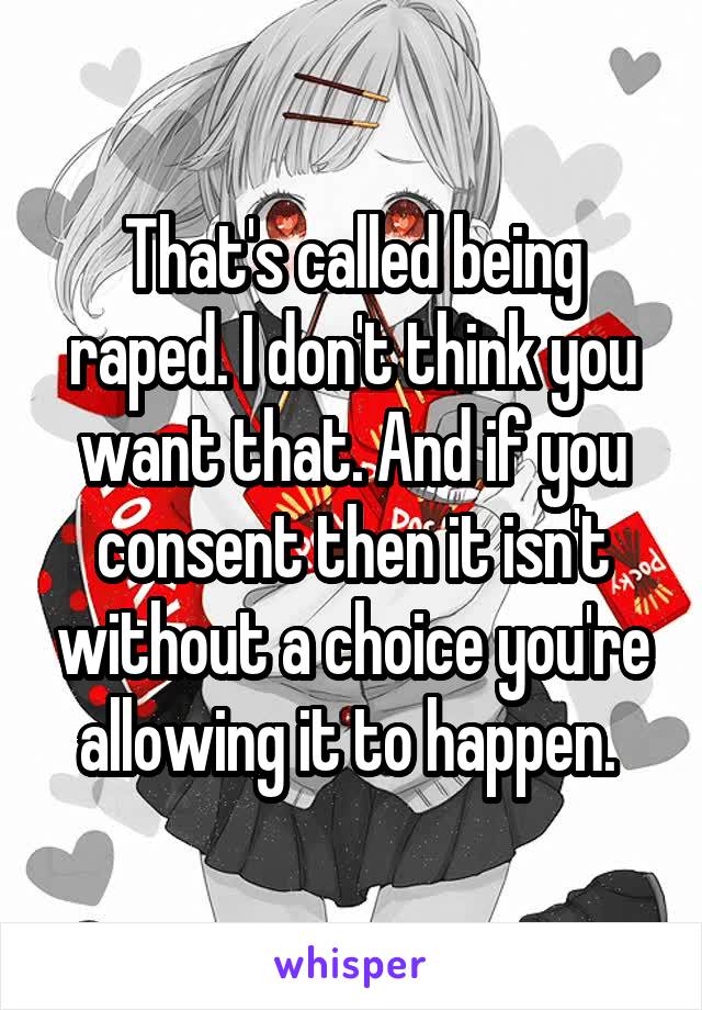 That's called being raped. I don't think you want that. And if you consent then it isn't without a choice you're allowing it to happen. 