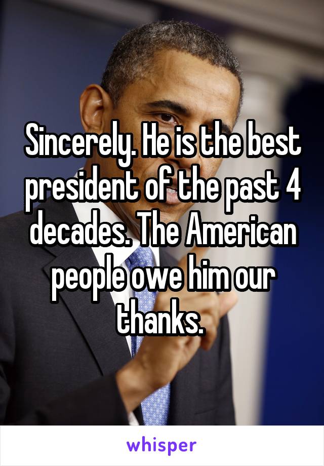 Sincerely. He is the best president of the past 4 decades. The American people owe him our thanks. 