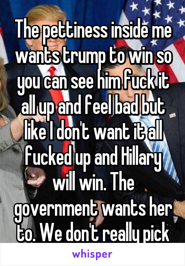 The pettiness inside me wants trump to win so you can see him fuck it all up and feel bad but like I don't want it all fucked up and Hillary will win. The government wants her to. We don't really pick