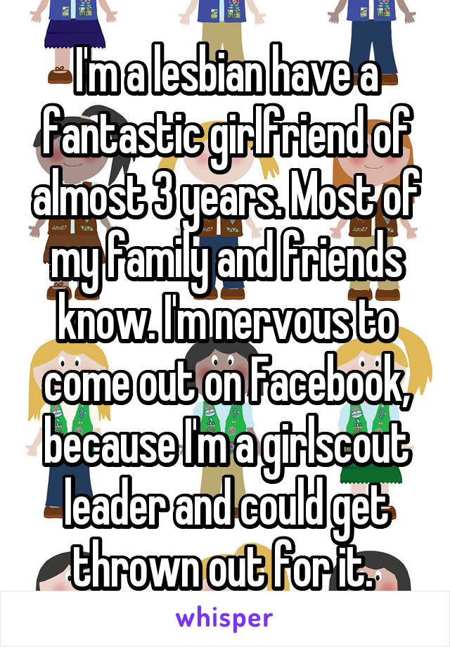 I'm a lesbian have a fantastic girlfriend of almost 3 years. Most of my family and friends know. I'm nervous to come out on Facebook, because I'm a girlscout leader and could get thrown out for it. 
