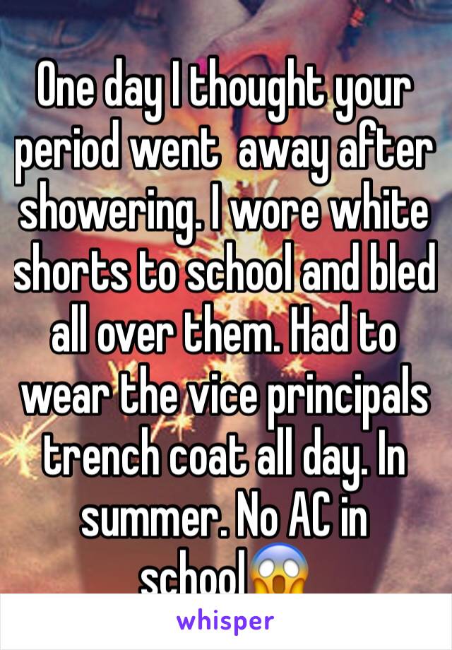 One day I thought your period went  away after showering. I wore white shorts to school and bled all over them. Had to wear the vice principals trench coat all day. In summer. No AC in school😱