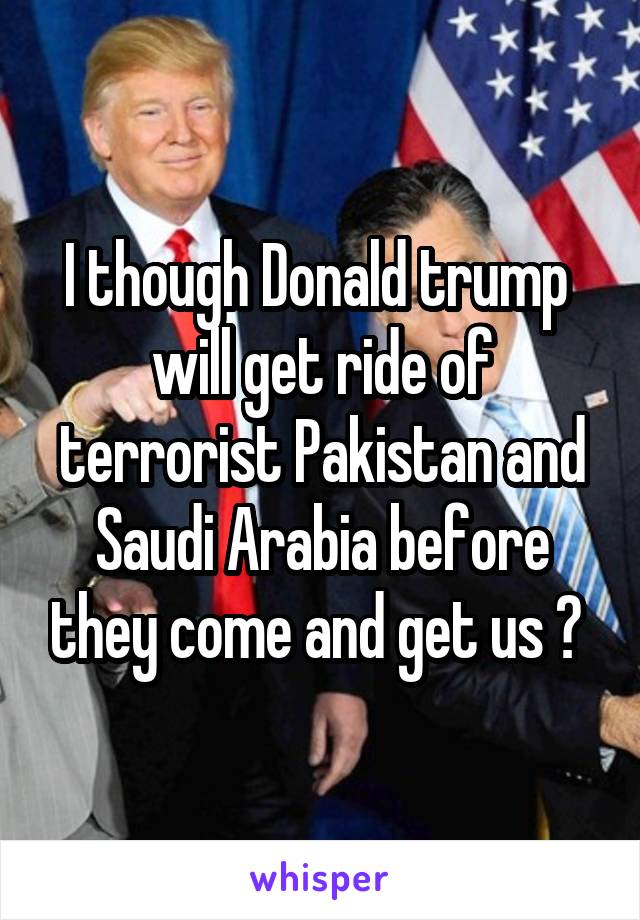 I though Donald trump  will get ride of terrorist Pakistan and Saudi Arabia before they come and get us ? 