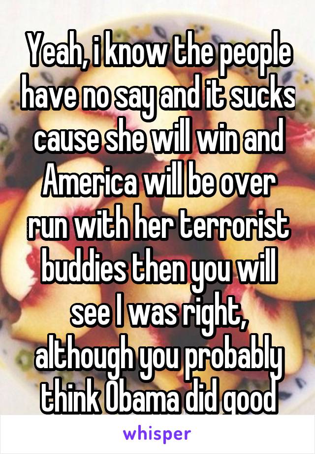 Yeah, i know the people have no say and it sucks cause she will win and America will be over run with her terrorist buddies then you will see I was right, although you probably think Obama did good