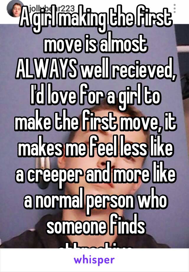 A girl making the first move is almost ALWAYS well recieved, I'd love for a girl to make the first move, it makes me feel less like a creeper and more like a normal person who someone finds attractive