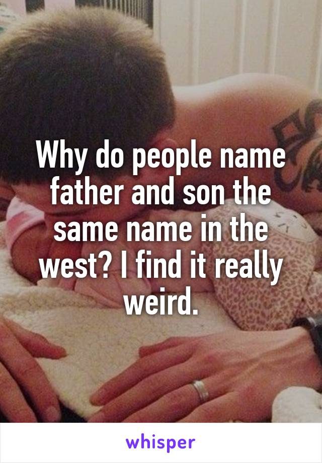 Why do people name father and son the same name in the west? I find it really weird.