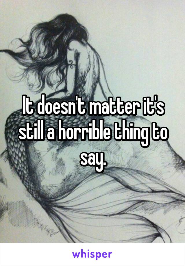 It doesn't matter it's still a horrible thing to say.