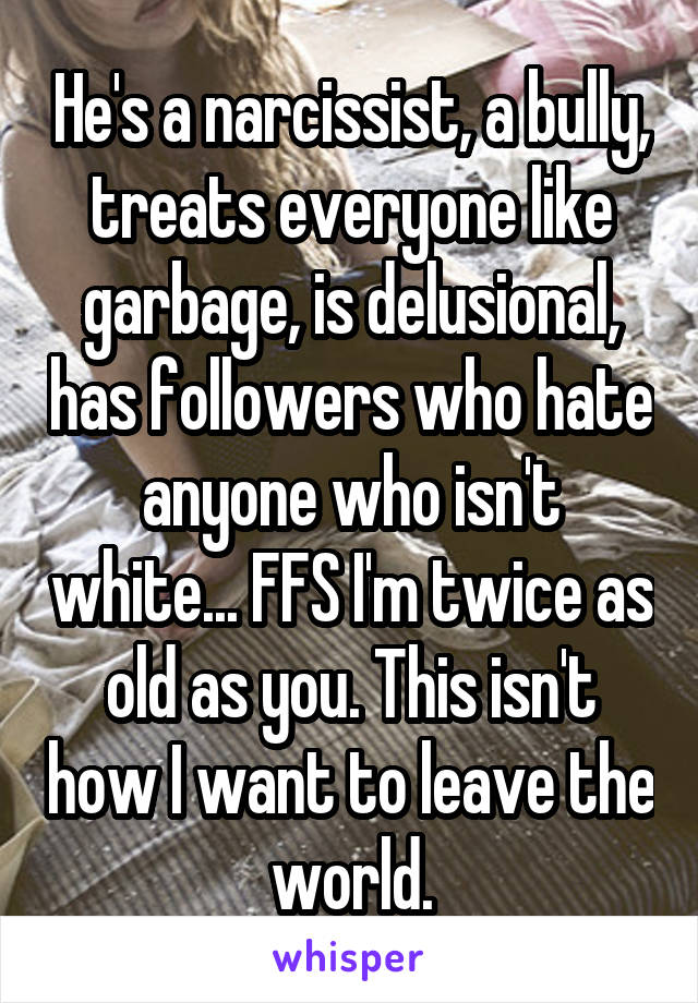 He's a narcissist, a bully, treats everyone like garbage, is delusional, has followers who hate anyone who isn't white... FFS I'm twice as old as you. This isn't how I want to leave the world.