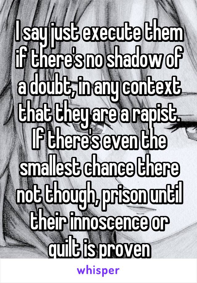 I say just execute them if there's no shadow of a doubt, in any context that they are a rapist. If there's even the smallest chance there not though, prison until their innoscence or guilt is proven