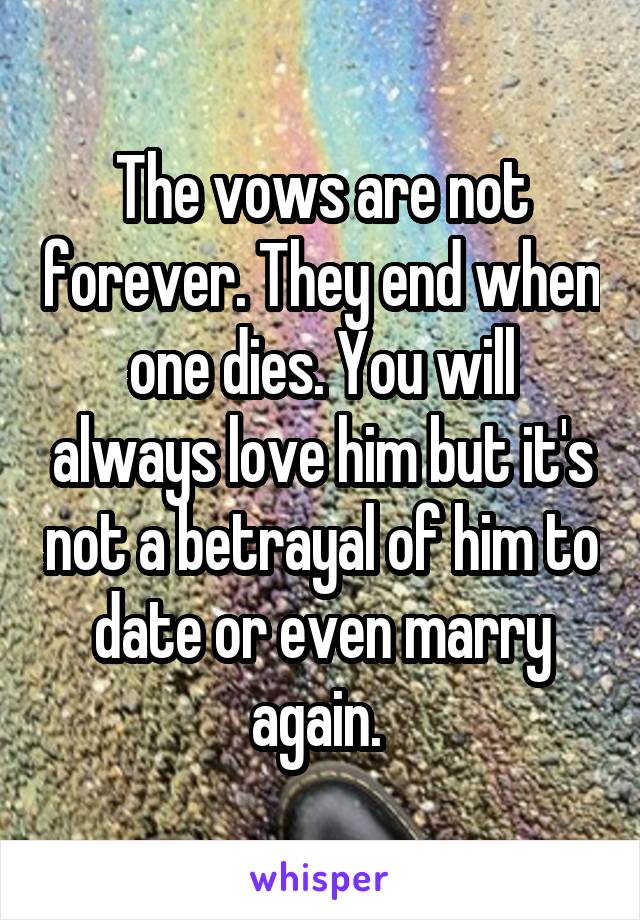 The vows are not forever. They end when one dies. You will always love him but it's not a betrayal of him to date or even marry again. 
