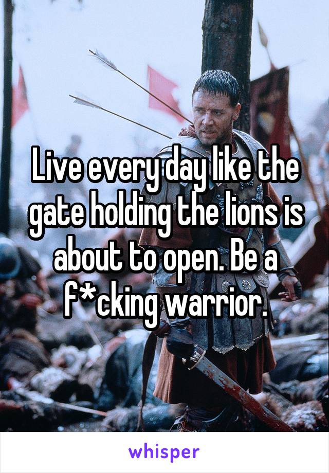 Live every day like the gate holding the lions is about to open. Be a f*cking warrior.