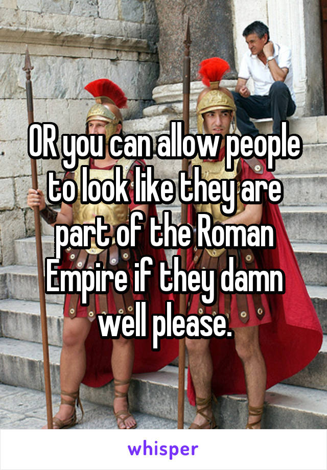 OR you can allow people to look like they are part of the Roman Empire if they damn well please.