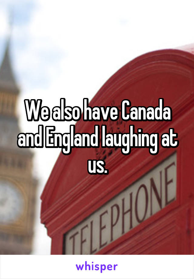 We also have Canada and England laughing at us.