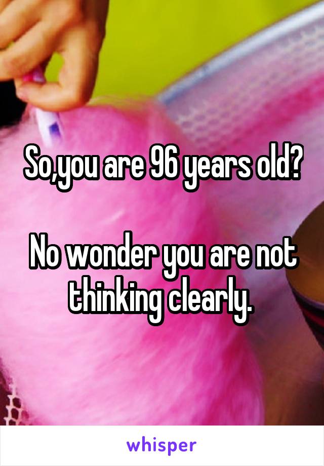 So,you are 96 years old? 
No wonder you are not thinking clearly. 