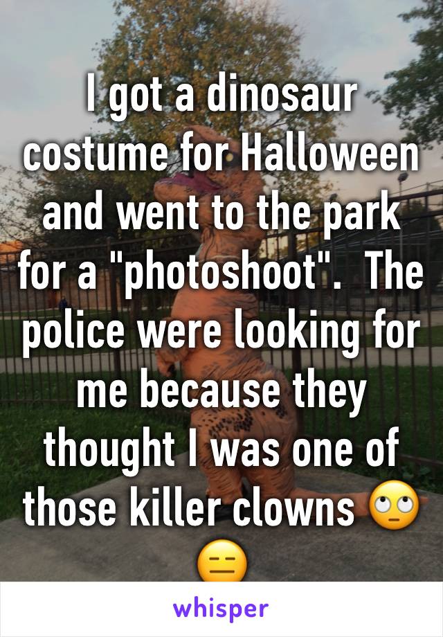 I got a dinosaur costume for Halloween  and went to the park for a "photoshoot".  The police were looking for me because they thought I was one of those killer clowns 🙄😑