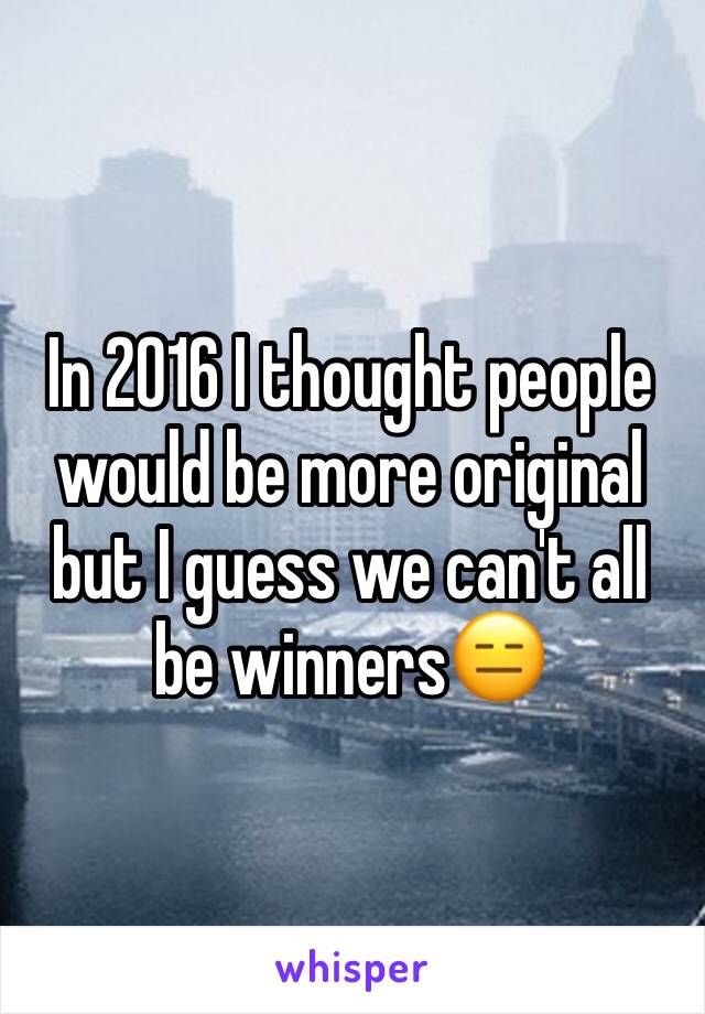 In 2016 I thought people would be more original but I guess we can't all be winners😑