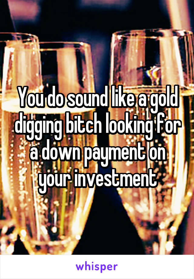 You do sound like a gold digging bitch looking for a down payment on your investment