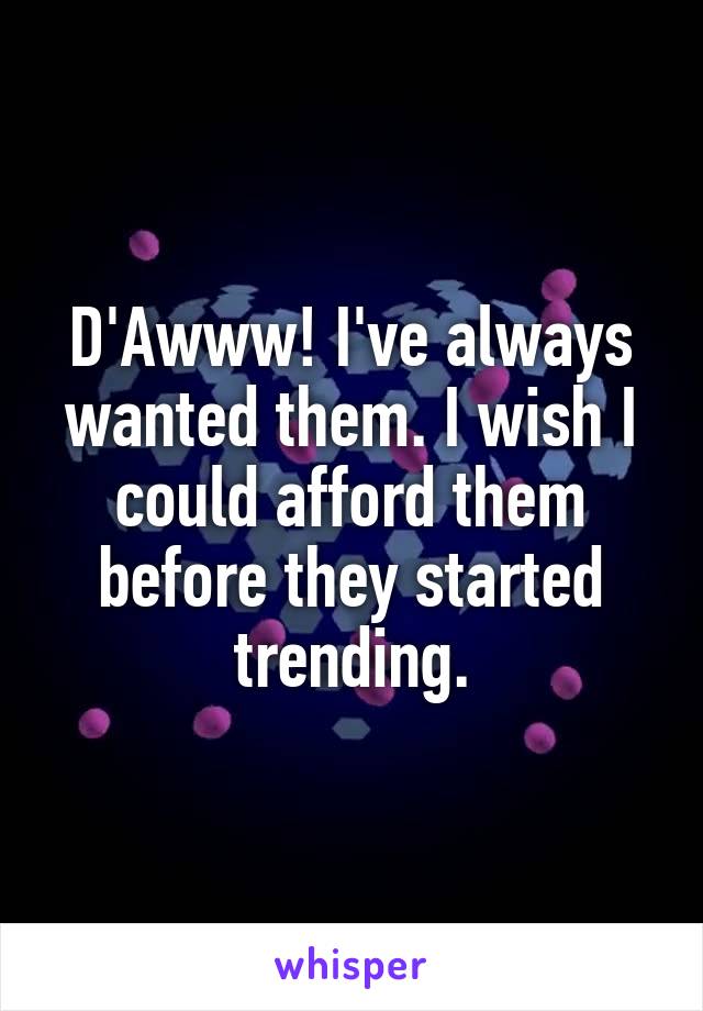 D'Awww! I've always wanted them. I wish I could afford them before they started trending.