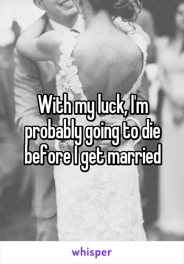 With my luck, I'm probably going to die before I get married