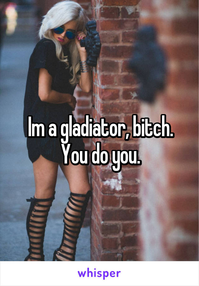 Im a gladiator, bitch. You do you.