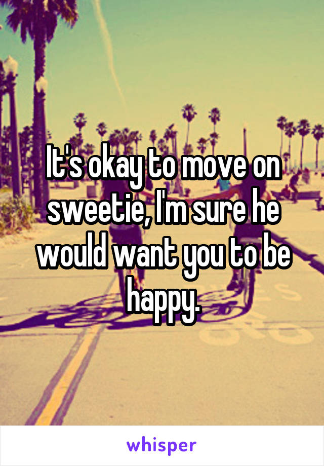 It's okay to move on sweetie, I'm sure he would want you to be happy.