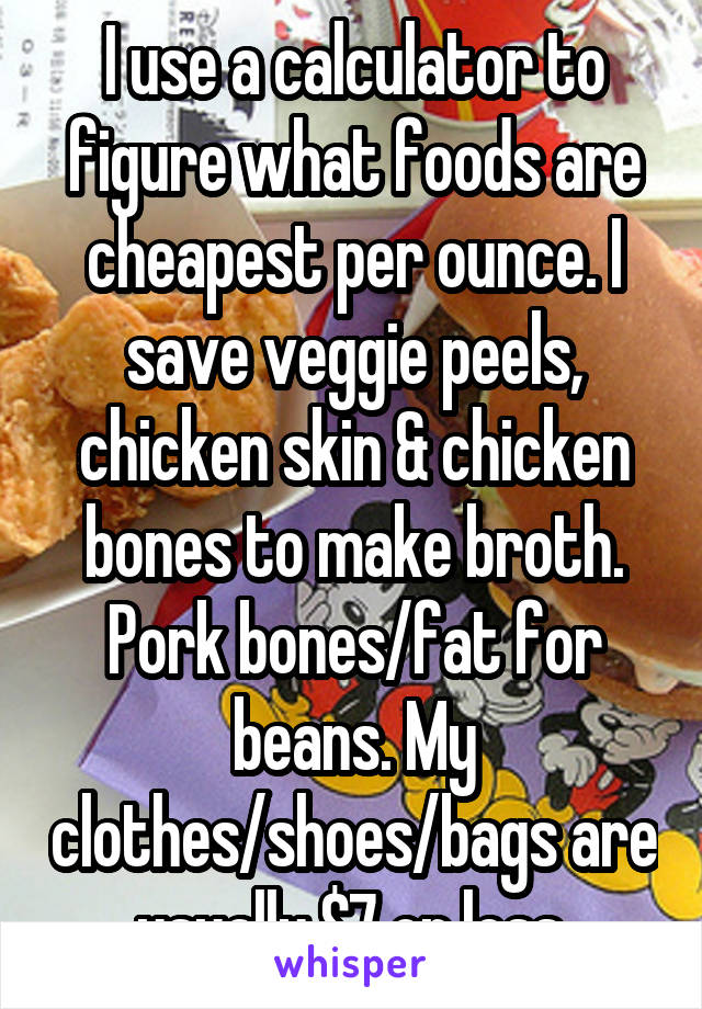 I use a calculator to figure what foods are cheapest per ounce. I save veggie peels, chicken skin & chicken bones to make broth. Pork bones/fat for beans. My clothes/shoes/bags are usually $7 or less.