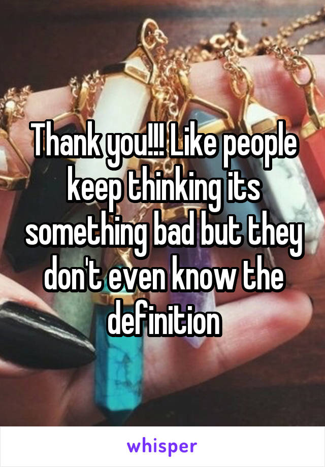 Thank you!!! Like people keep thinking its something bad but they don't even know the definition