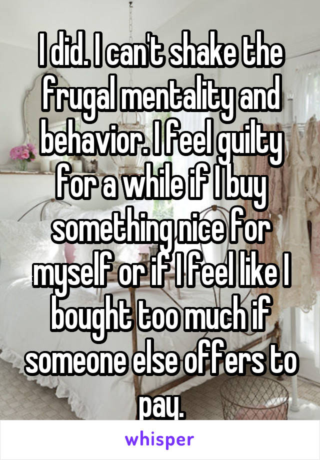 I did. I can't shake the frugal mentality and behavior. I feel guilty for a while if I buy something nice for myself or if I feel like I bought too much if someone else offers to pay.