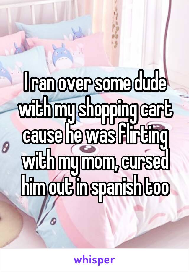 I ran over some dude with my shopping cart cause he was flirting with my mom, cursed him out in spanish too