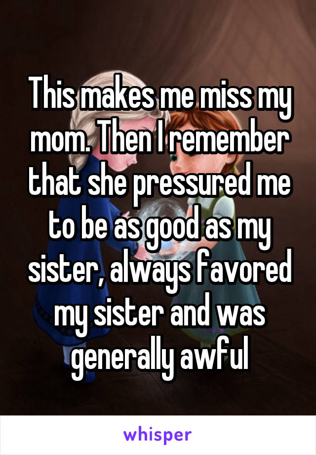 This makes me miss my mom. Then I remember that she pressured me to be as good as my sister, always favored my sister and was generally awful