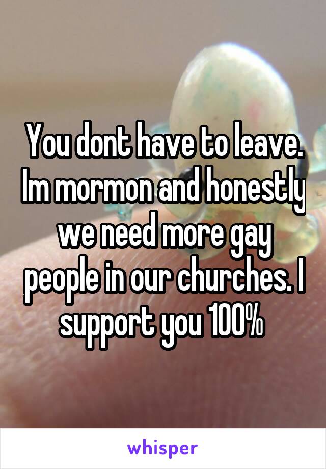You dont have to leave. Im mormon and honestly we need more gay people in our churches. I support you 100% 