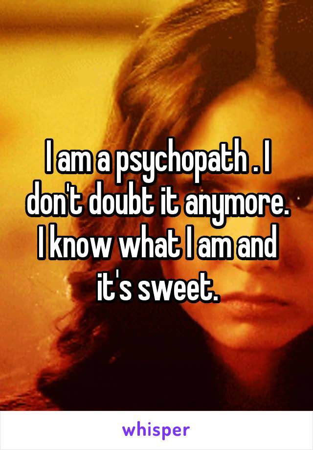 I am a psychopath . I don't doubt it anymore. I know what I am and it's sweet.