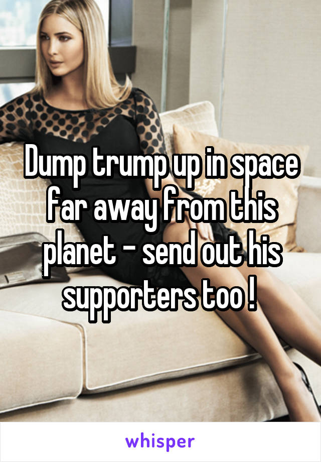 Dump trump up in space far away from this planet - send out his supporters too ! 
