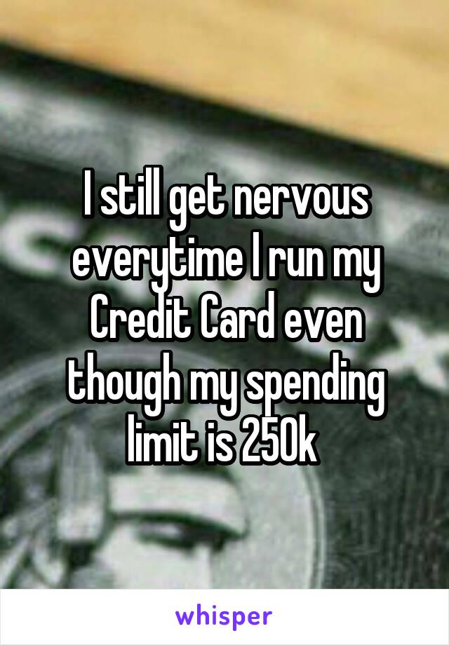 I still get nervous everytime I run my Credit Card even though my spending limit is 250k 