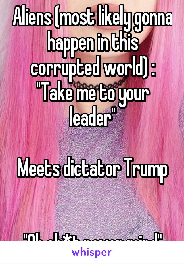Aliens (most likely gonna happen in this corrupted world) : "Take me to your leader"

Meets dictator Trump 

"Oh sh*t never mind"