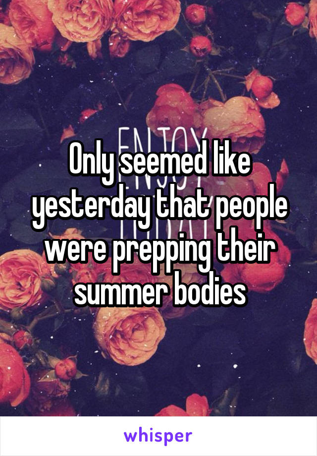 Only seemed like yesterday that people were prepping their summer bodies