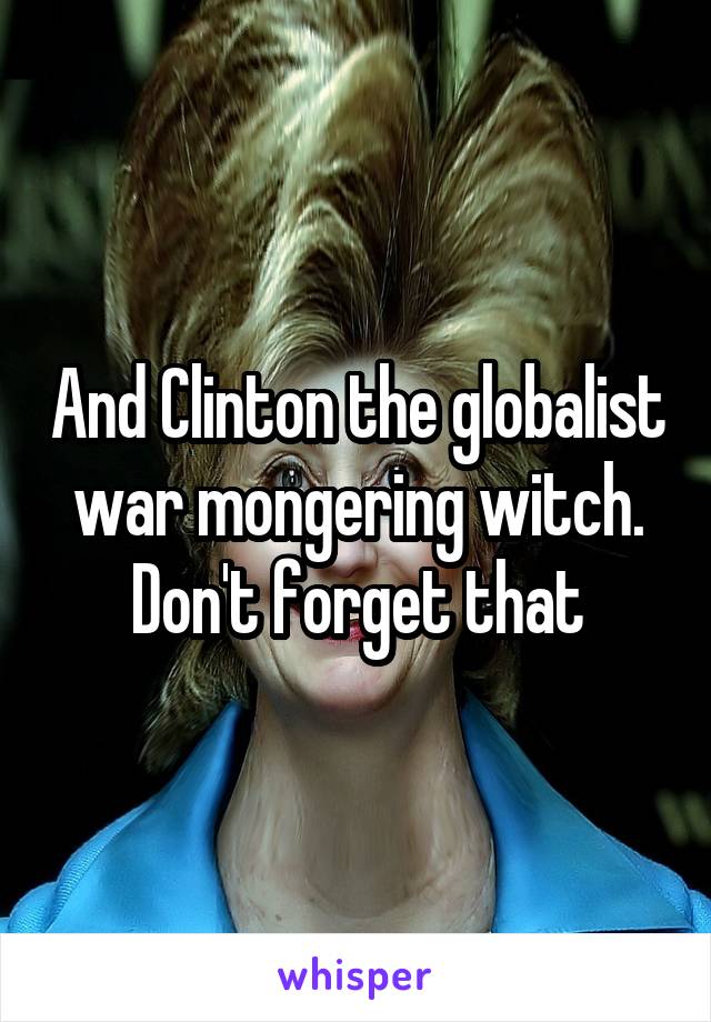 And Clinton the globalist war mongering witch. Don't forget that