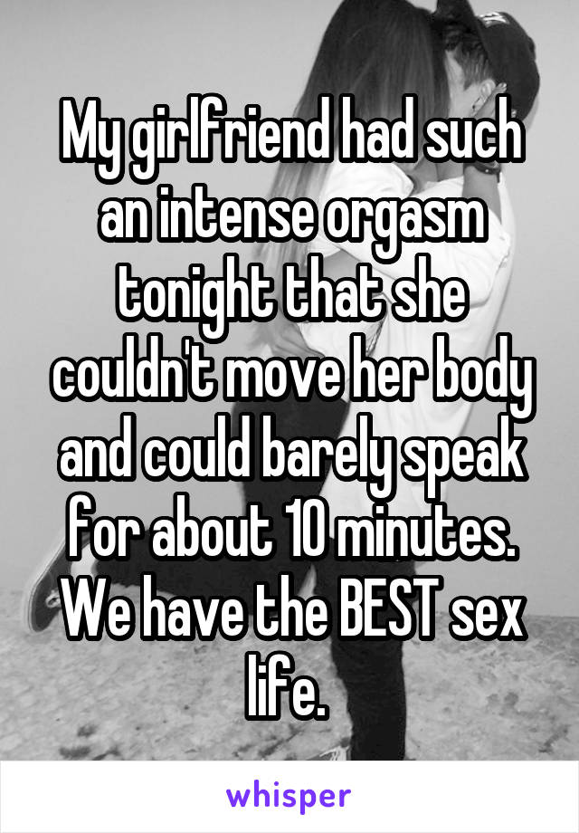 My girlfriend had such an intense orgasm tonight that she couldn't move her body and could barely speak for about 10 minutes. We have the BEST sex life. 