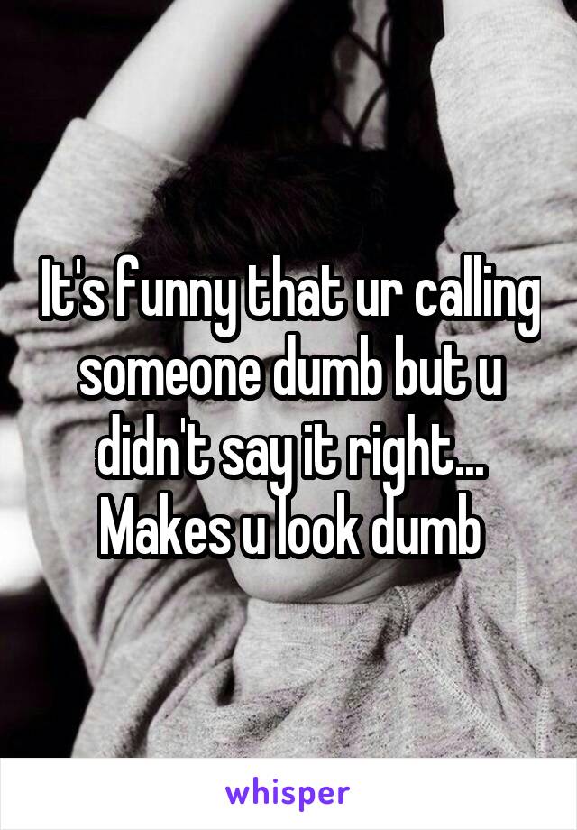 It's funny that ur calling someone dumb but u didn't say it right... Makes u look dumb